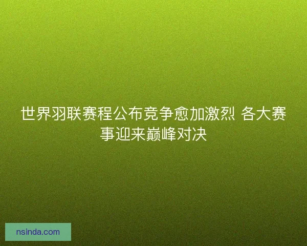 世界羽联赛程公布竞争愈加激烈 各大赛事迎来巅峰对决