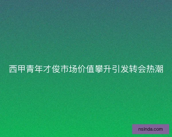 西甲青年才俊市场价值攀升引发转会热潮