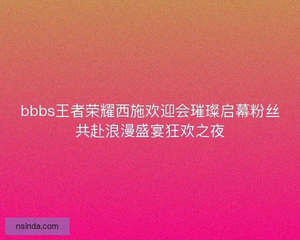 bbbs王者荣耀西施欢迎会璀璨启幕粉丝共赴浪漫盛宴狂欢之夜