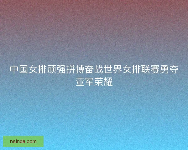 中国女排顽强拼搏奋战世界女排联赛勇夺亚军荣耀