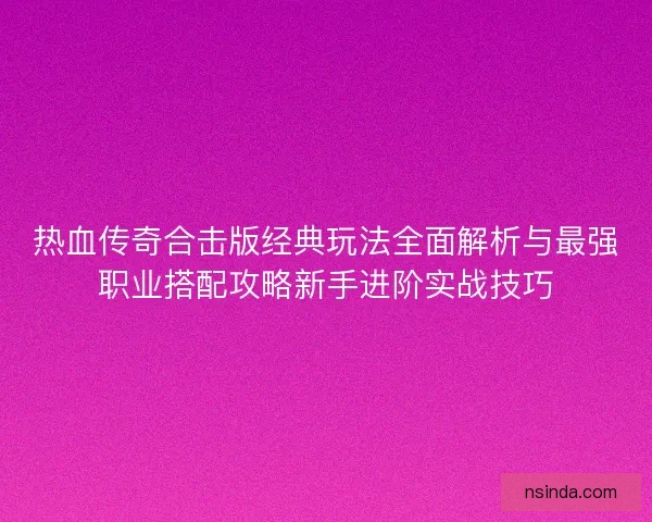 热血传奇合击版经典玩法全面解析与最强职业搭配攻略新手进阶实战技巧