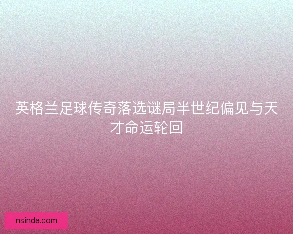 英格兰足球传奇落选谜局半世纪偏见与天才命运轮回